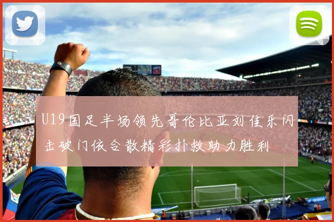 U19国足半场领先哥伦比亚刘佳乐闪击破门依合散精彩扑救助力胜利
