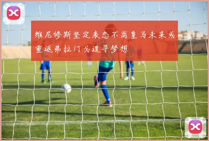 维尼修斯坚定表态不离皇马未来或重返弗拉门戈追寻梦想