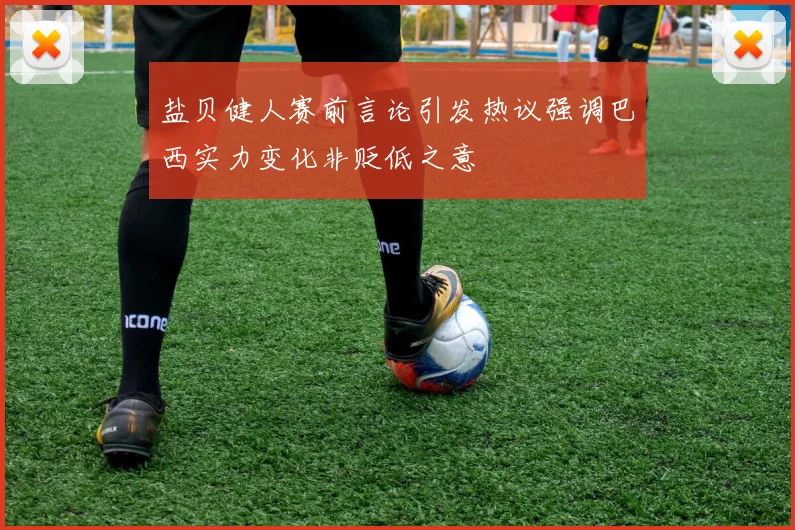 盐贝健人赛前言论引发热议强调巴西实力变化非贬低之意