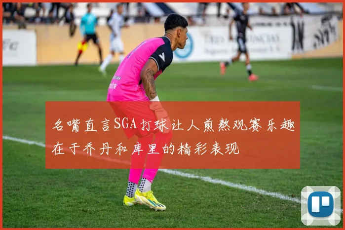 名嘴直言SGA打球让人煎熬观赛乐趣在于乔丹和库里的精彩表现