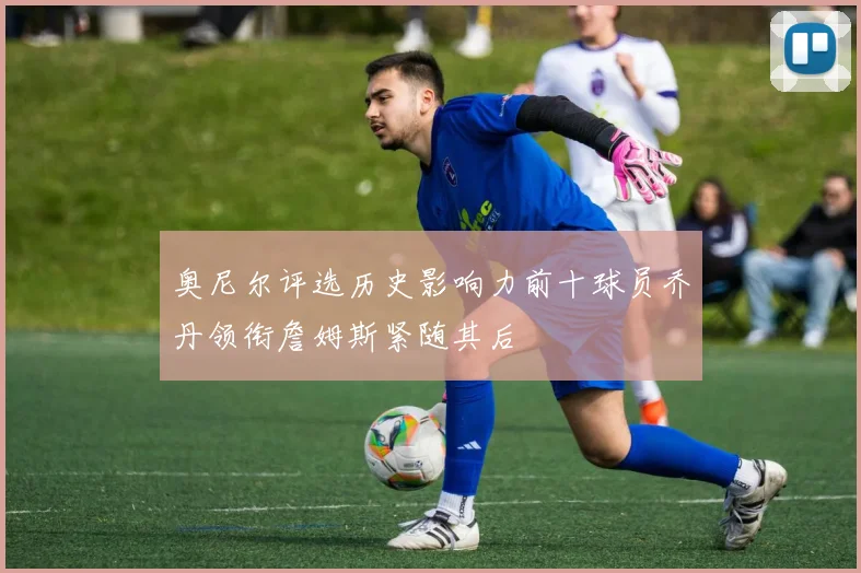 奥尼尔评选历史影响力前十球员乔丹领衔詹姆斯紧随其后