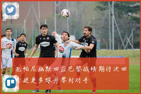 孔帕尼幽默回应巴黎战绩期待次回合进更多球并零封对手
