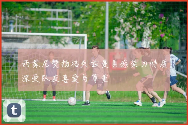 西蒙尼赞扬格列兹曼具感染力特质深受队友喜爱与尊重