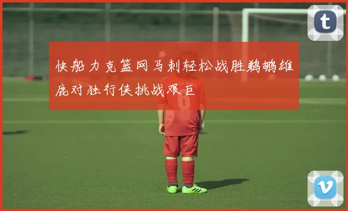快船力克篮网马刺轻松战胜鹈鹕雄鹿对独行侠挑战艰巨