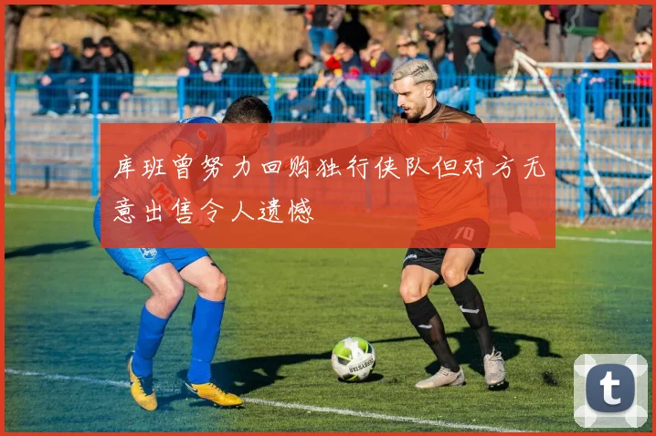 库班曾努力回购独行侠队但对方无意出售令人遗憾