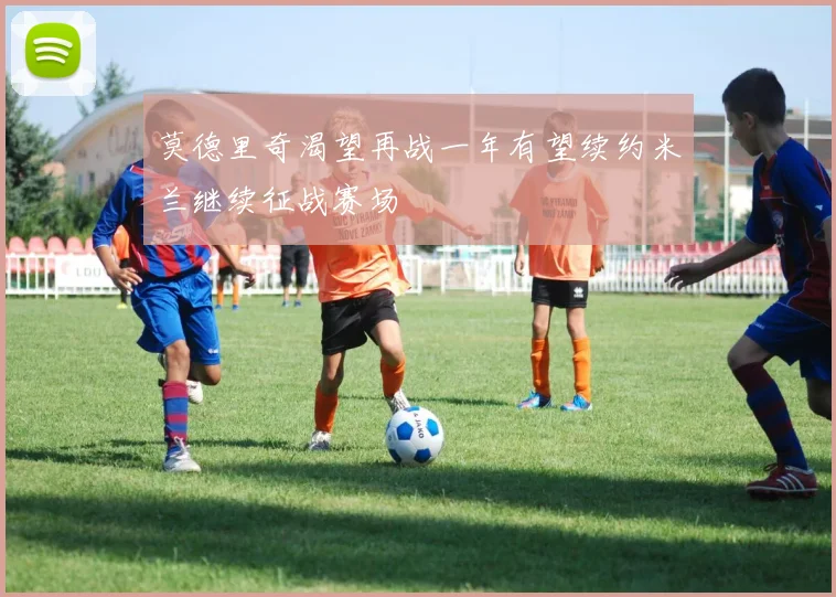 莫德里奇渴望再战一年有望续约米兰继续征战赛场