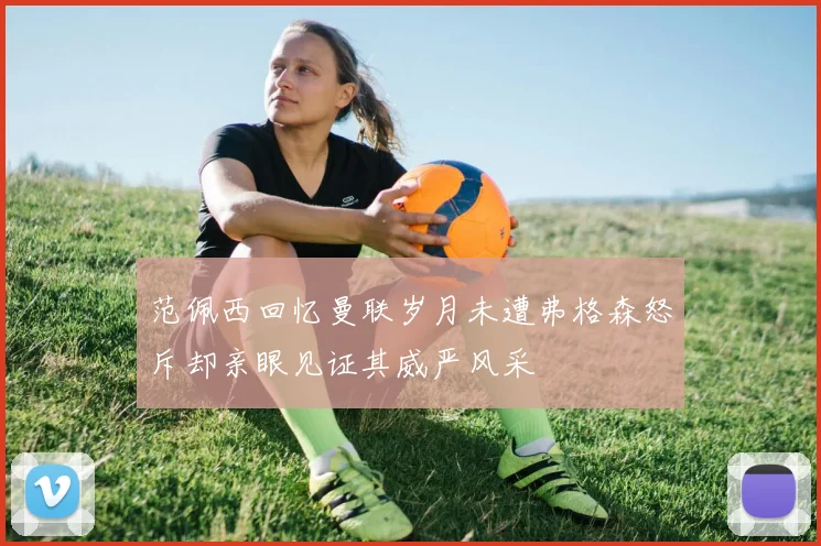 范佩西回忆曼联岁月未遭弗格森怒斥却亲眼见证其威严风采