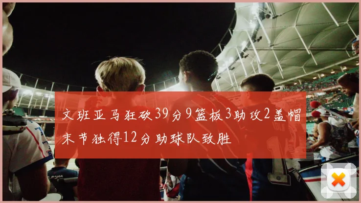 文班亚马狂砍39分9篮板3助攻2盖帽末节独得12分助球队致胜
