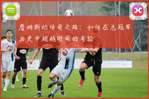 詹姆斯的传奇之路：如何在总冠军历史中超越时间的考验