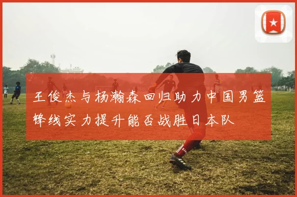 王俊杰与杨瀚森回归助力中国男篮锋线实力提升能否战胜日本队