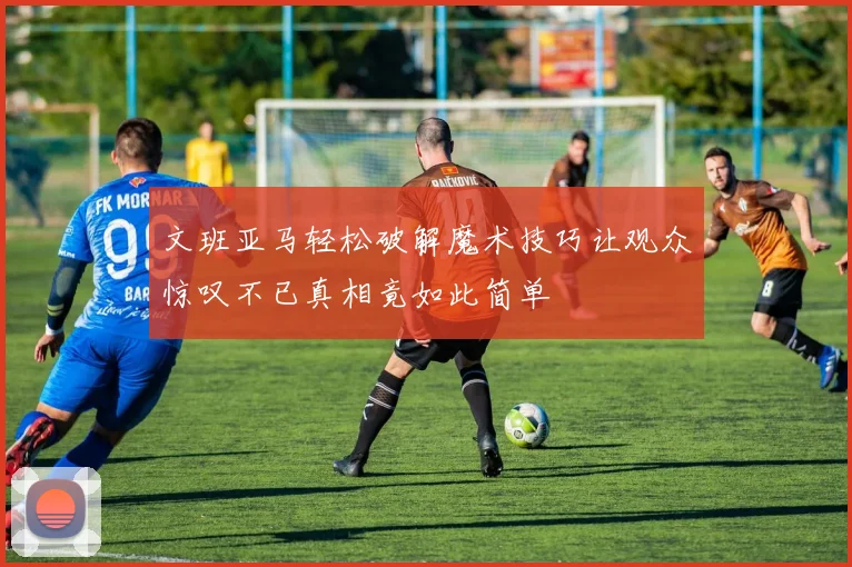 文班亚马轻松破解魔术技巧让观众惊叹不已真相竟如此简单